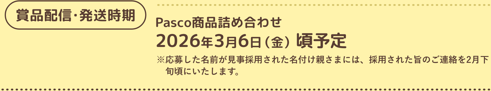 賞品配信・発送時期 Pasco商品詰め合わせ 2026年3月6日（金）頃予定 ※応募した名前が見事採用された名付け親さまには、採用された旨のご連絡を2月下旬頃にいたします。